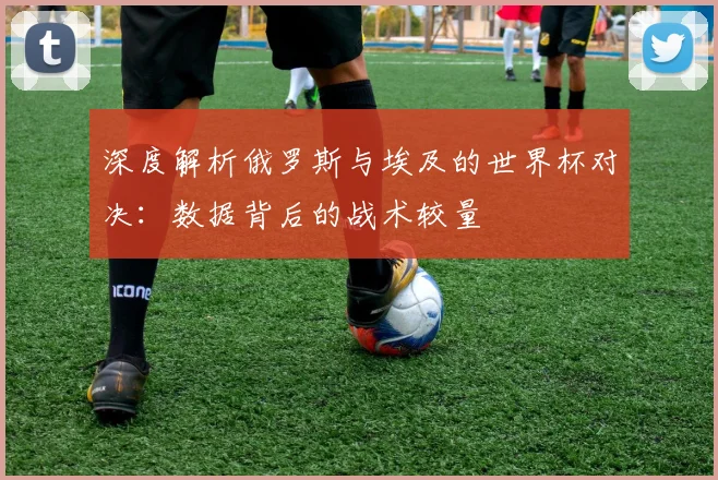 深度解析俄罗斯与埃及的世界杯对决：数据背后的战术较量