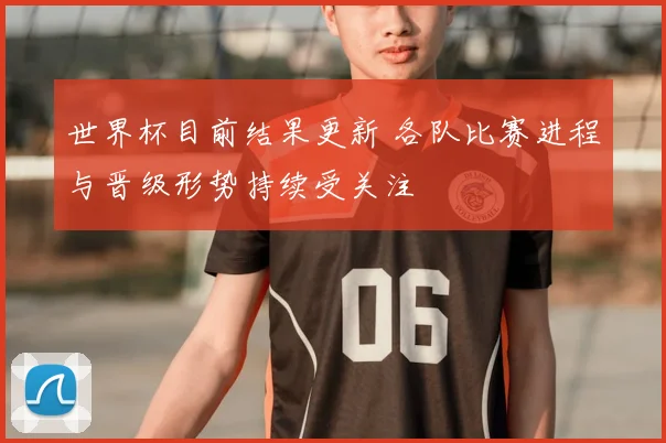 世界杯目前结果更新 各队比赛进程与晋级形势持续受关注