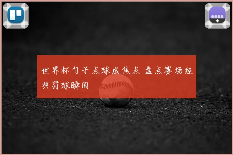 世界杯勺子点球成焦点 盘点赛场经典罚球瞬间
