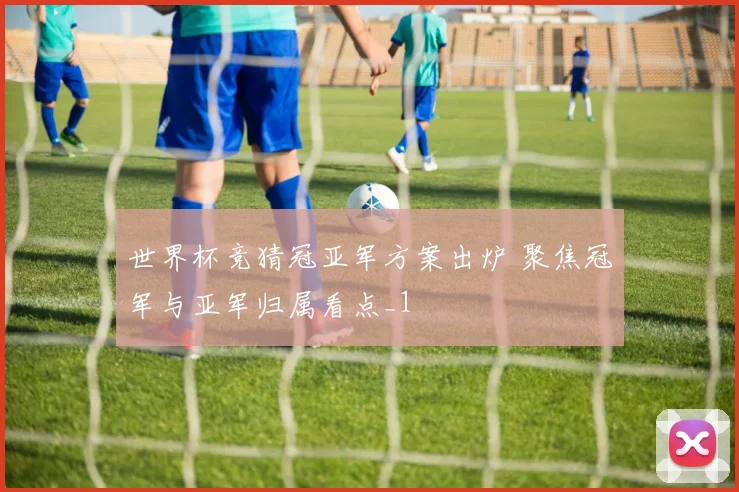 世界杯竞猜冠亚军方案出炉 聚焦冠军与亚军归属看点_1