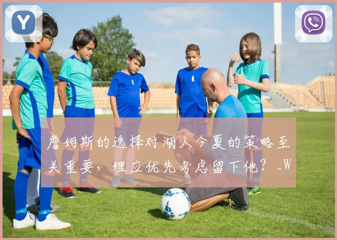 詹姆斯的选择对湖人今夏的策略至关重要，理应优先考虑留下他？_Woike_数据_季后赛