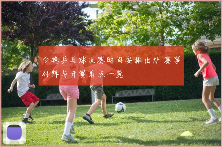 今晚乒乓球决赛时间安排出炉 赛事对阵与开赛看点一览