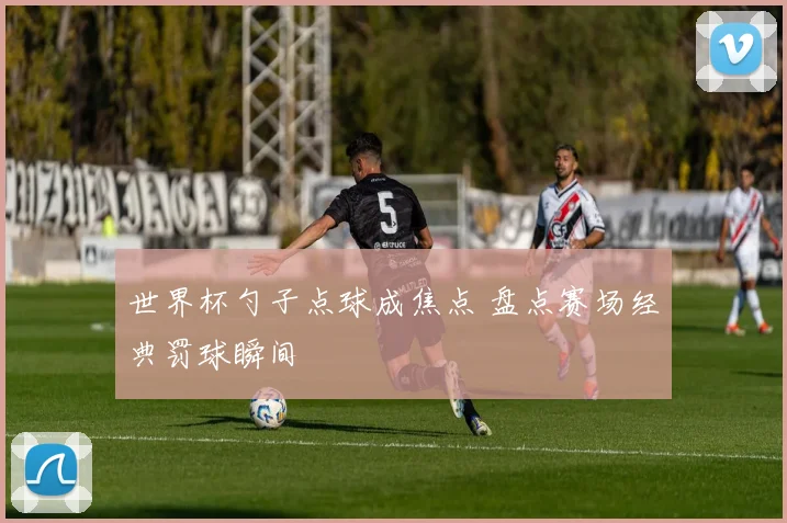 世界杯勺子点球成焦点 盘点赛场经典罚球瞬间