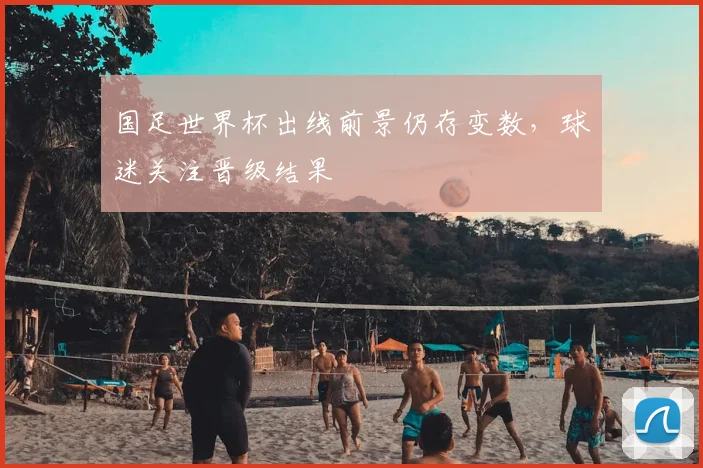 国足世界杯出线前景仍存变数,球迷关注晋级结果